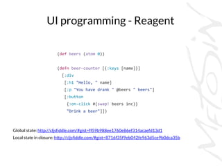 UI programming - Reagent
Global state: http://cljsfiddle.com/#gist=ff59b988ee1760e86ef314acaefd13d1
Local state in closure: http://cljsfiddle.com/#gist=8716f35f9eb042fe963d5ce9b0dca35b
(def beers (atom 0))
(defn beer-counter [{:keys [name]}]
[:div
[:h1 "Hello, " name]
[:p "You have drank " @beers " beers"]
[:button
{:on-click #(swap! beers inc)}
"Drink a beer"]])
 
