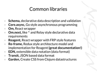 Common libraries
● Schema, declarative data description and validation
● Core.async, Go style asynchronous programming
● Om, React wrapper
● Om.next, like ^ and Relay style declarative data
requirements
● Reagent, React wrapper with FRP style features
● Re-frame, Redux style architecture model and
implementation for Reagent (great documentation!)
● EDN, extensible data notation (data format)
● Transit, JSON based data format
● Garden, Create CSS from Clojure datastructures
 