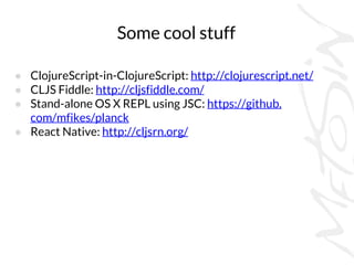 Some cool stuff
● ClojureScript-in-ClojureScript: http://clojurescript.net/
● CLJS Fiddle: http://cljsfiddle.com/
● Stand-alone OS X REPL using JSC: https://github.
com/mfikes/planck
● React Native: http://cljsrn.org/
 