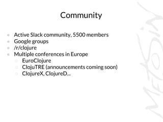 Community
● Active Slack community, 5500 members
● Google groups
● /r/clojure
● Multiple conferences in Europe
○ EuroClojure
○ ClojuTRE (announcements coming soon)
○ ClojureX, ClojureD...
 