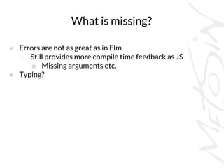 What is missing?
● Errors are not as great as in Elm
○ Still provides more compile time feedback as JS
■ Missing arguments etc.
● Typing?
 