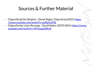 Sources & Further Material
● ClojureScript for Skeptics - Derek Slager, ClojureConj 2015: https:
//www.youtube.com/watch?v=gsffg5xxFQI
● ClojureScript: Lisp’s Revenge - David Nolen, GOTO 2014: https://www.
youtube.com/watch?v=MTawgp3SKy8
 