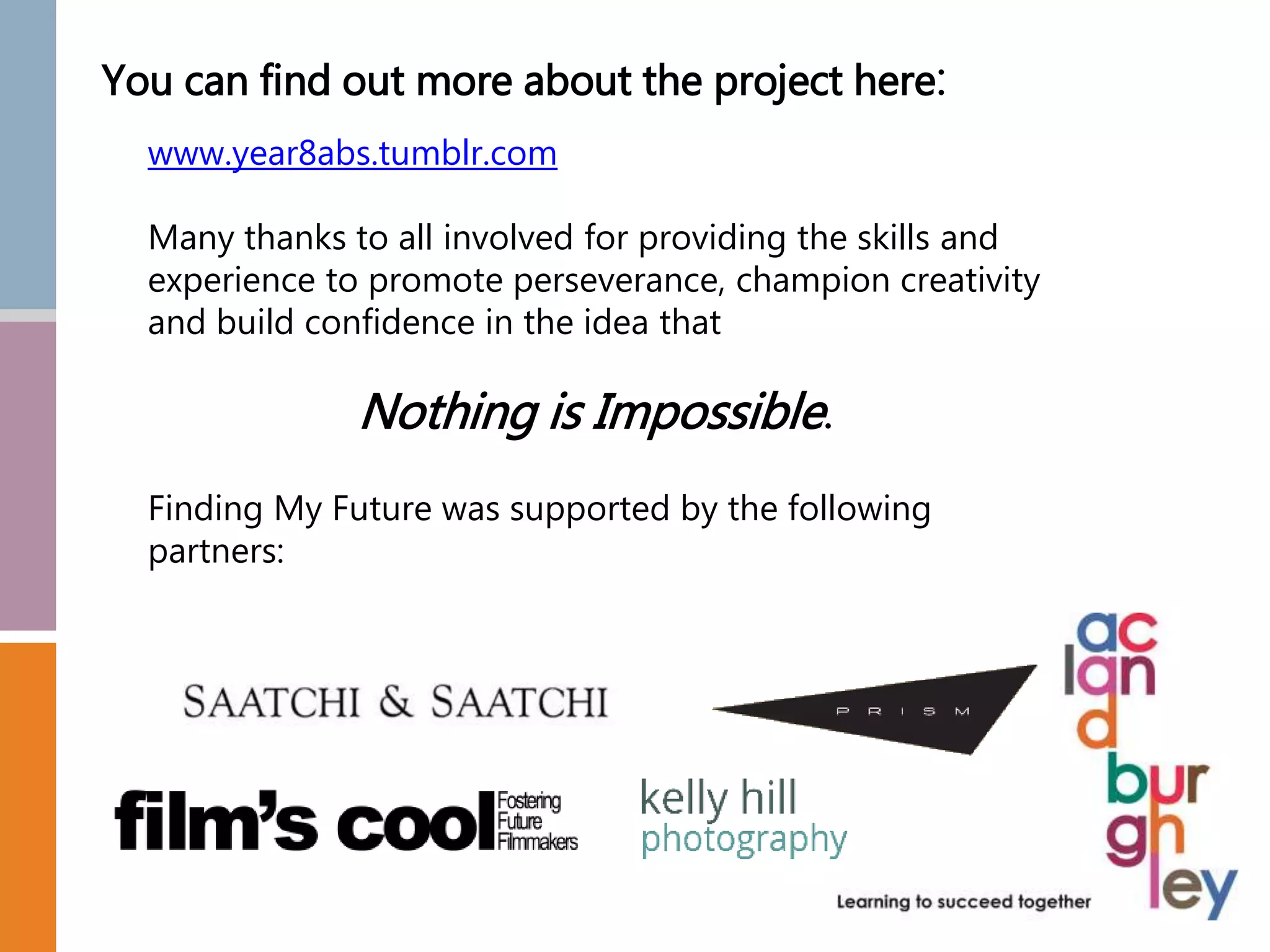 You can find out more about the project here:
www.year8abs.tumblr.com
Many thanks to all involved for providing the skills and
experience to promote perseverance, champion creativity
and build confidence in the idea that
Nothing is Impossible.
Finding My Future was supported by the following
partners:
 