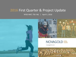 novagold.com
2016 First Quarter & Project Update
NYSE-MKT, TSX: NG | April 5, 2016
 