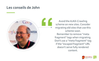 Les conseils de John
Avoid the AJAX-Crawling
scheme on new sites. Consider
migrating old sites that use this
scheme soon.
Remember to remove "meta
fragment" tags when migrating.
Don't use a "meta fragment" tag
if the "escaped fragment" URL
doesn't serve fully rendered
content.
“
 