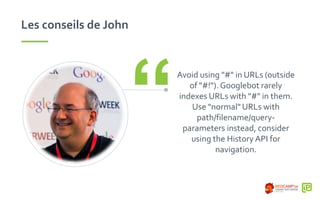 Les conseils de John
Avoid using "#" in URLs (outside
of "#!"). Googlebot rarely
indexes URLs with "#" in them.
Use "normal" URLs with
path/filename/query-
parameters instead, consider
using the History API for
navigation.
“
 