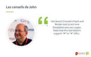 Les conseils de John
Use Search Console's Fetch and
Render tool to test how
Googlebot sees your pages.
Note that this tool doesn't
support "#!" or "#" URLs.“
 