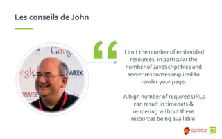 Les conseils de John
Limit the number of embedded
resources, in particular the
number of JavaScript files and
server responses required to
render your page.
A high number of required URLs
can result in timeouts &
rendering without these
resources being available
“
 
