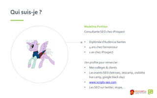 Qui suis-je ?
Madeline Pinthon
Consultante SEO chez iProspect
• Diplômée d’Audencia Nantes
• 4 ans chez l’annonceur
• 1 an chez iProspect
J’en profite pour remercier :
• Mes collèges & clients
• Les events SEO (teknseo, seocamp, visibilite
live camp, google black day)
• www.scripts-seo.com
• Les SEO sur twitter, skype,…
 