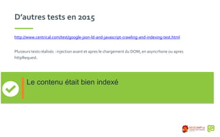 D’autres tests en 2015
http://www.centrical.com/test/google-json-ld-and-javascript-crawling-and-indexing-test.html
Plusieurs tests réalisés : injection avant et apres le chargement du DOM, en asyncrhone ou apres
httpRequest.
Le contenu était bien indexé
 