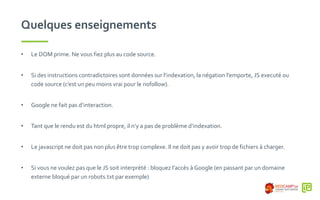 Quelques enseignements
• Le DOM prime. Ne vous fiez plus au code source.
• Si des instructions contradictoires sont données sur l’indexation, la négation l’emporte, JS executé ou
code source (c’est un peu moins vrai pour le nofollow).
• Google ne fait pas d’interaction.
• Tant que le rendu est du html propre, il n’y a pas de problème d’indexation.
• Le javascript ne doit pas non plus être trop complexe. Il ne doit pas y avoir trop de fichiers à charger.
• Si vous ne voulez pas que le JS soit interprété : bloquez l’accès à Google (en passant par un domaine
externe bloqué par un robots.txt par exemple)
 