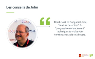 Les conseils de John
Don't cloak to Googlebot. Use
"feature detection" &
"progressive enhancement"
techniques to make your
content available to all users.“
 