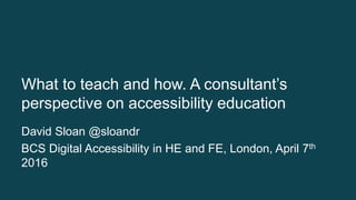 What to teach and how. A consultant’s
perspective on accessibility education
David Sloan @sloandr
BCS Digital Accessibility in HE and FE, London, April 7th
2016
 