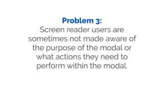 Problem 3:
Screen reader users are
sometimes not made aware of
the purpose of the modal or
what actions they need to
perfo...