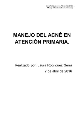 Laura Rodríguez Serra. 7 de abril de 2016
Manejodel acné en AtenciónPrimaria
1
MANEJO DEL ACNÉ EN
ATENCIÓN PRIMARIA.
Realizado por: Laura Rodríguez Serra
7 de abril de 2016
 