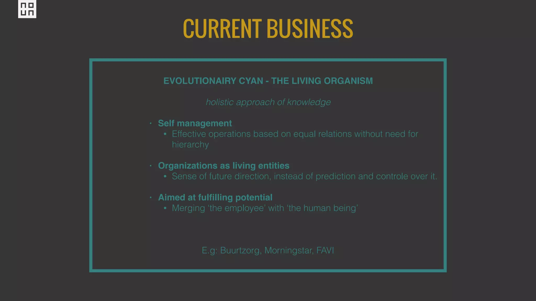 CURRENT BUSINESS
EVOLUTIONAIRY CYAN - THE LIVING ORGANISM
holistic approach of knowledge
• Self management
• Effective operations based on equal relations without need for
hierarchy
• Organizations as living entities
• Sense of future direction, instead of prediction and controle over it.
• Aimed at fulﬁlling potential
• Merging ‘the employee’ with ‘the human being’
E.g: Buurtzorg, Morningstar, FAVI
 