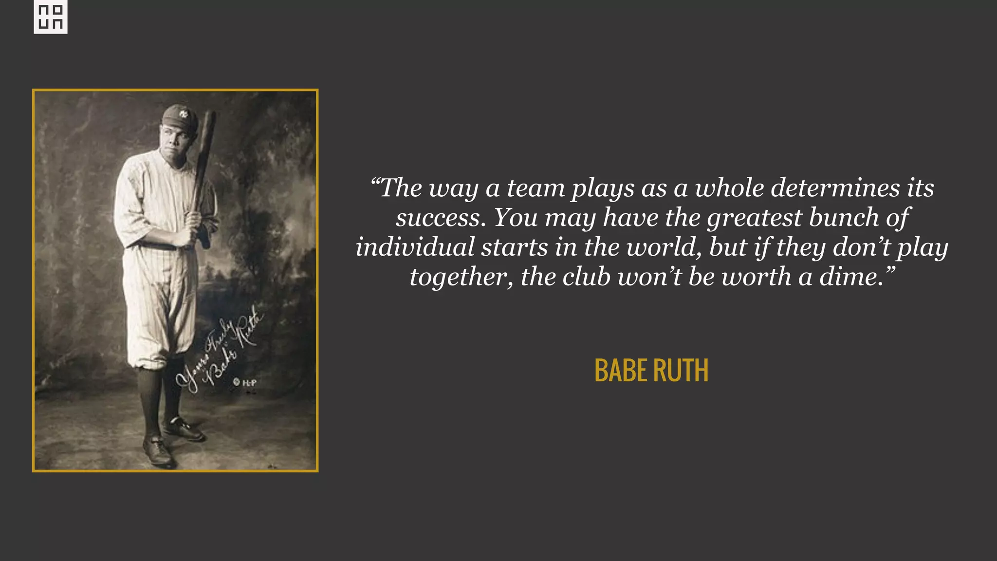 “The way a team plays as a whole determines its
success. You may have the greatest bunch of
individual starts in the world, but if they don’t play
together, the club won’t be worth a dime.”
BABE RUTH
 