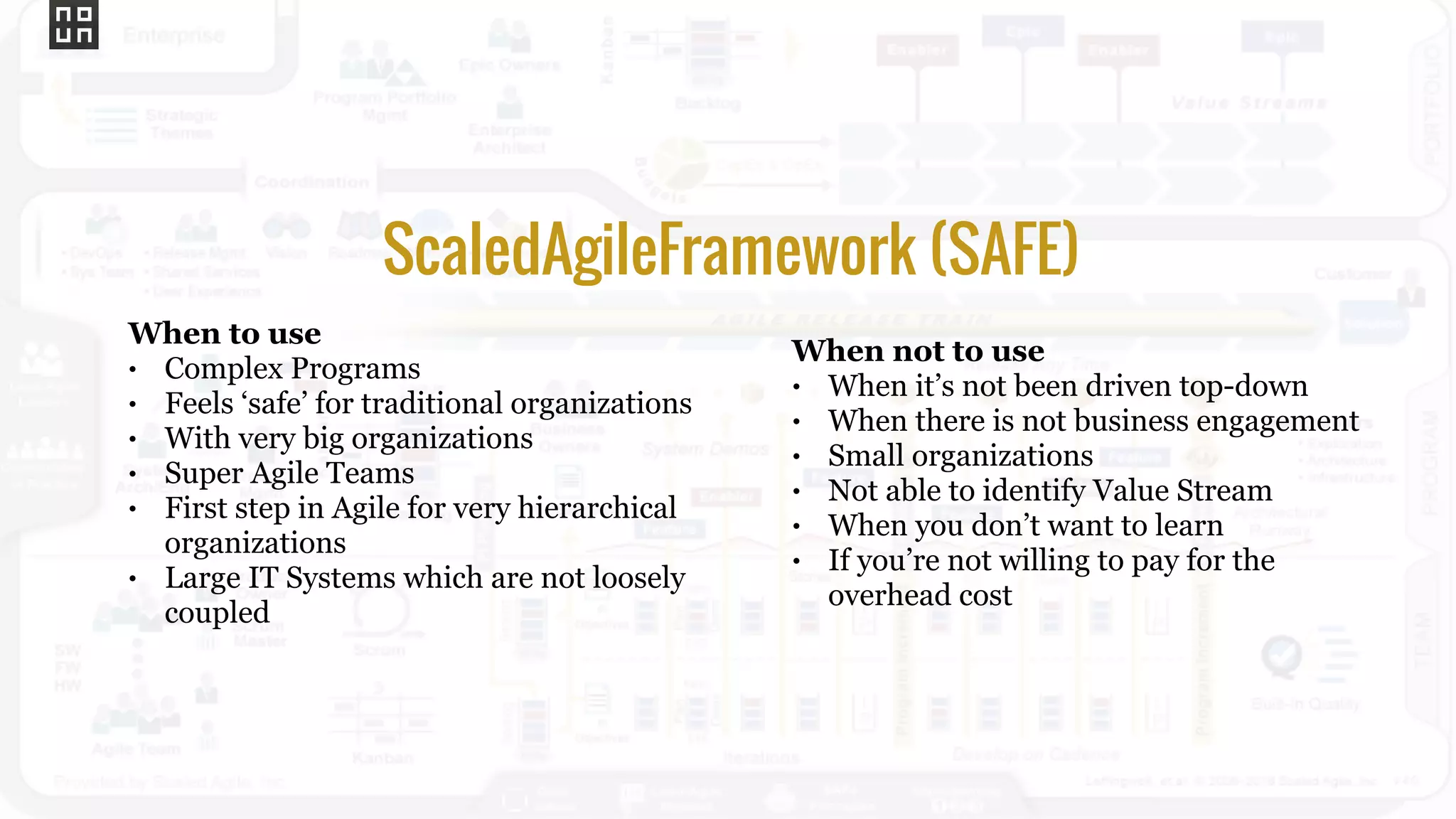 When not to use
• When it’s not been driven top-down
• When there is not business engagement
• Small organizations
• Not able to identify Value Stream
• When you don’t want to learn
• If you’re not willing to pay for the
overhead cost
ScaledAgileFramework (SAFE)
When to use
• Complex Programs
• Feels ‘safe’ for traditional organizations
• With very big organizations
• Super Agile Teams
• First step in Agile for very hierarchical
organizations
• Large IT Systems which are not loosely
coupled
 