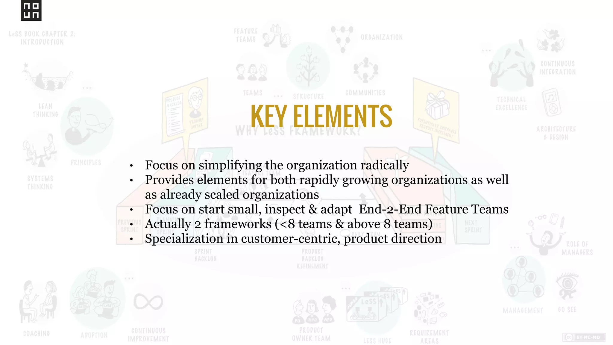 • Focus on simplifying the organization radically
• Provides elements for both rapidly growing organizations as well
as already scaled organizations
• Focus on start small, inspect & adapt End-2-End Feature Teams
• Actually 2 frameworks (<8 teams & above 8 teams)
• Specialization in customer-centric, product direction
KEY ELEMENTS
 
