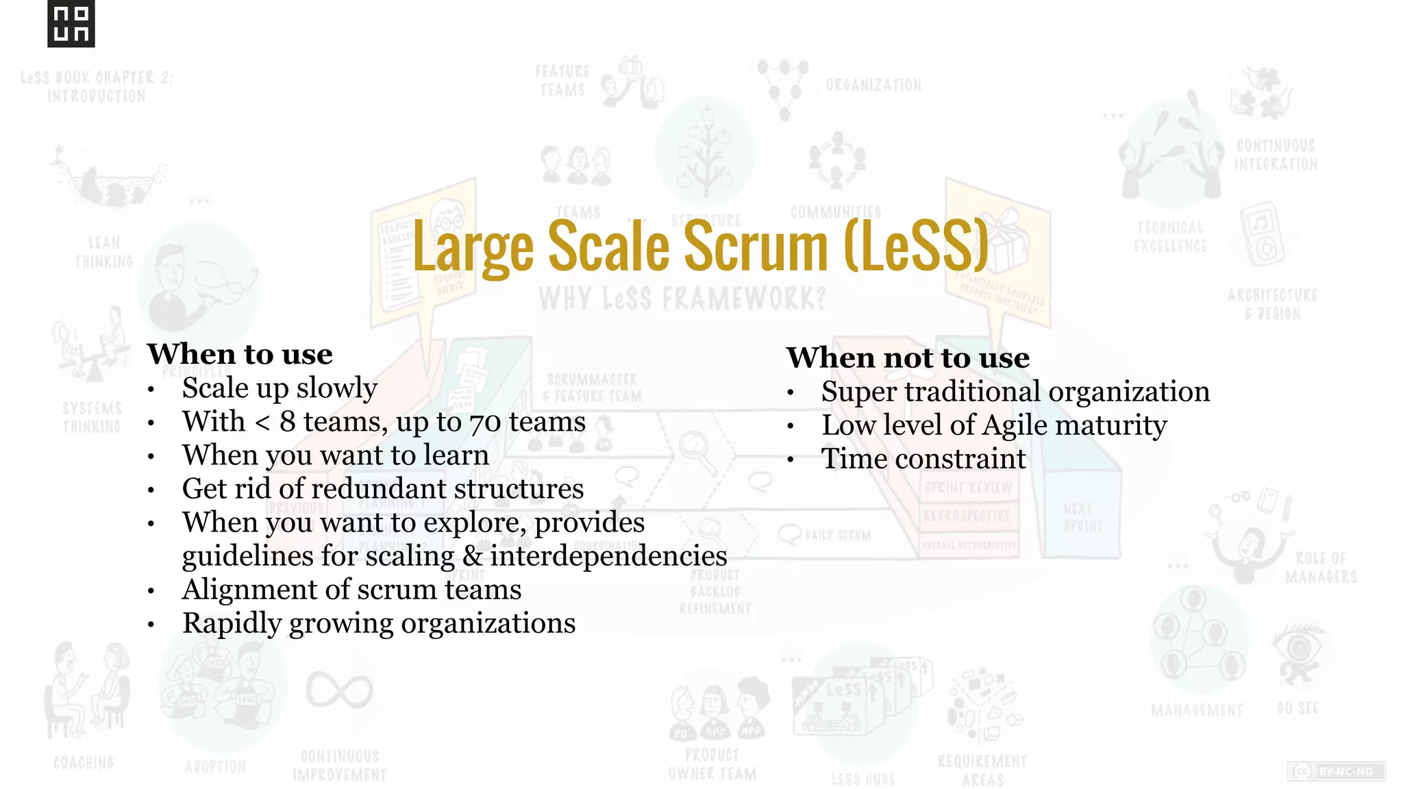 When not to use
• Super traditional organization
• Low level of Agile maturity
• Time constraint
Large Scale Scrum (LeSS)
When to use
• Scale up slowly
• With < 8 teams, up to 70 teams
• When you want to learn
• Get rid of redundant structures
• When you want to explore, provides
guidelines for scaling & interdependencies
• Alignment of scrum teams
• Rapidly growing organizations
 
