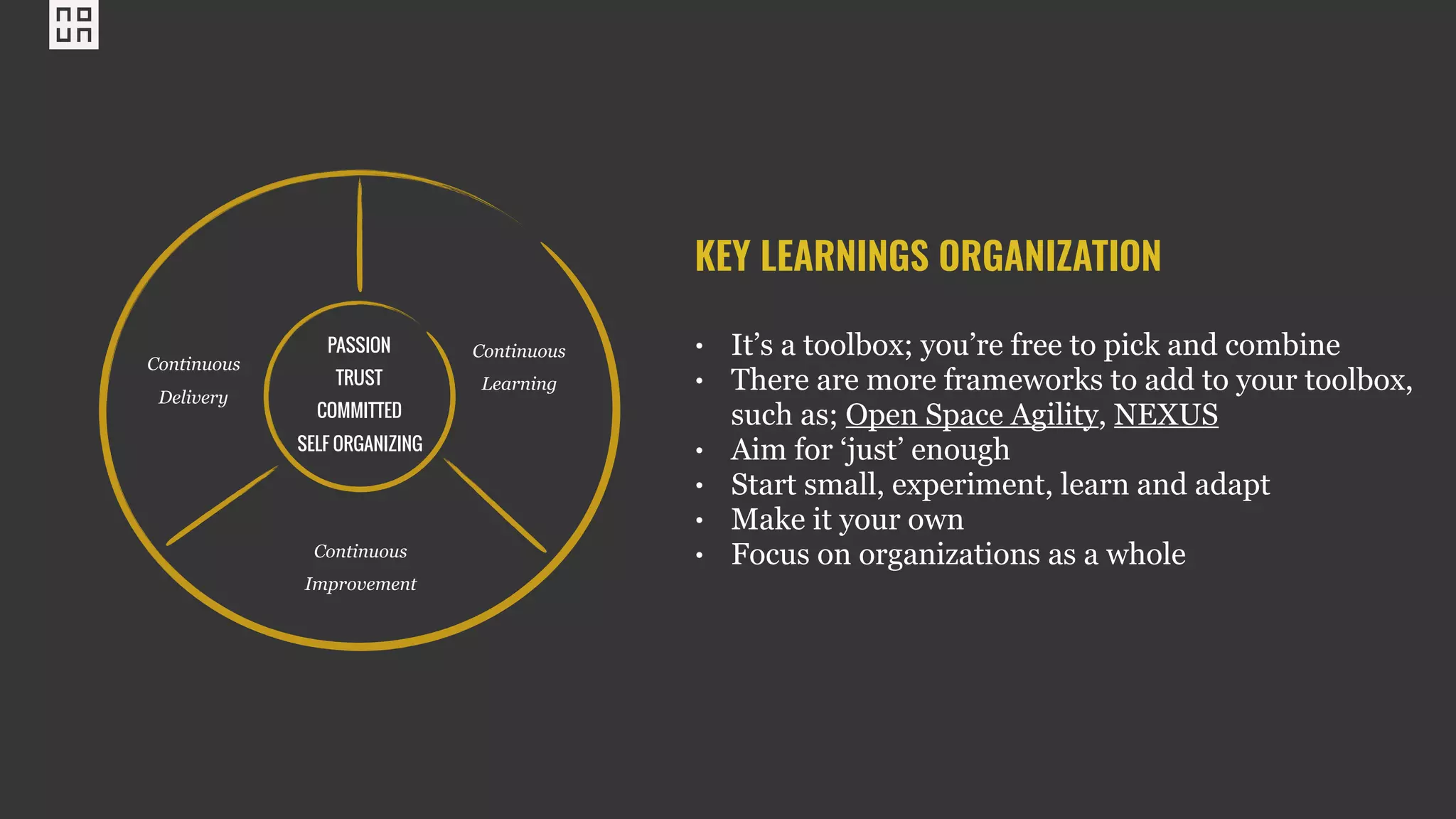 PASSION
TRUST
COMMITTED
SELF ORGANIZING
Continuous
Delivery
Continuous
Learning
Continuous
Improvement
KEY LEARNINGS ORGANIZATION
• It’s a toolbox; you’re free to pick and combine
• There are more frameworks to add to your toolbox,
such as; Open Space Agility, NEXUS
• Aim for ‘just’ enough
• Start small, experiment, learn and adapt
• Make it your own
• Focus on organizations as a whole
 