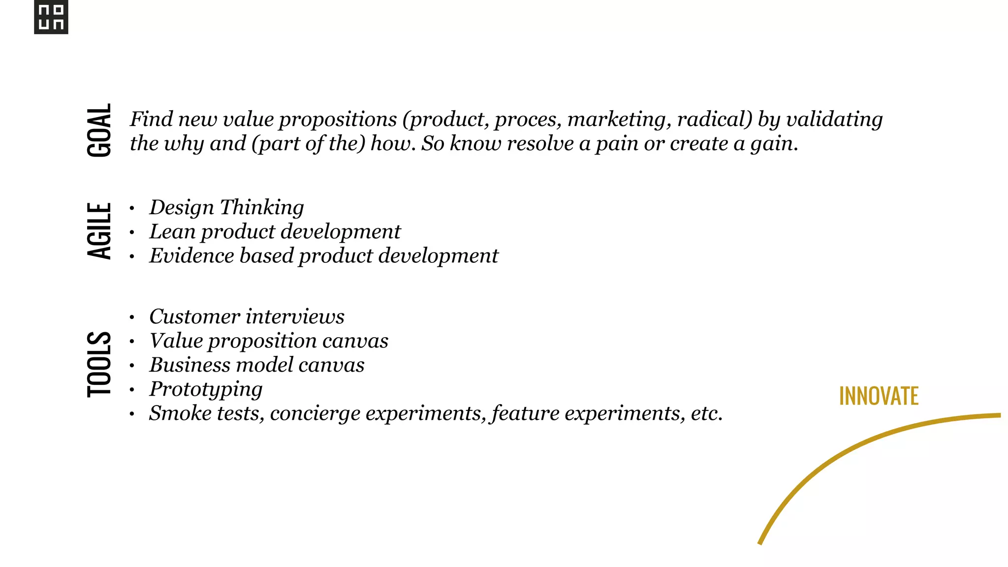 INNOVATE
Find new value propositions (product, proces, marketing, radical) by validating
the why and (part of the) how. So know resolve a pain or create a gain.
GOALAGILE
• Design Thinking
• Lean product development
• Evidence based product development
TOOLS
• Customer interviews
• Value proposition canvas
• Business model canvas
• Prototyping
• Smoke tests, concierge experiments, feature experiments, etc.
 