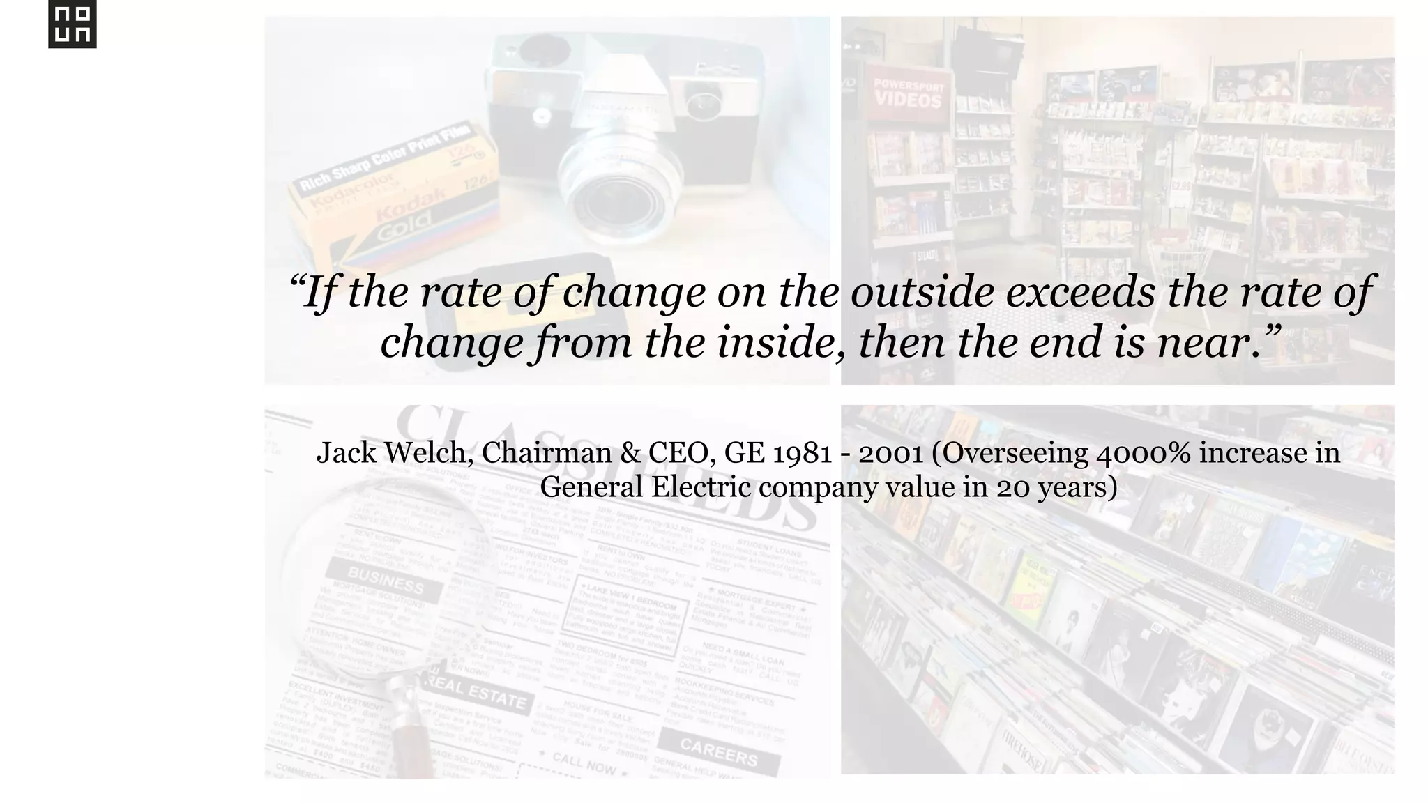 “If the rate of change on the outside exceeds the rate of
change from the inside, then the end is near.”
Jack Welch, Chairman & CEO, GE 1981 - 2001 (Overseeing 4000% increase in
General Electric company value in 20 years)
 