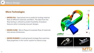 •  MICRO-FILL:		Specialized	micro	molds	for	tes4ng	material	
ﬂow	of	diﬀerent	materials	and	ﬁllers.	The	data	from	the	
ﬂow	tes4ng	is	u4lized	to	predict	feasibility	of	product	
features	when	reviewing	new	part	designs.		
	
•  MICRO-FLOW:		Micro-Plaque	to	evaluate	ﬂow	of	materials	
into	various	thicknesses.	
	
•  MICRO-RUNNER:	A	tooling	based	strategy	that	examines	
ﬂow	proper4es	in	the	runner	system	to	reduce	scrap.	
10	
Micro	Design	
Micro	Technologies	
 