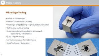 •  Model	vs.	Molded	part	
•  Iden4fy	failure	modes	(PFMEA)	
•  Prototype-bridge	tooling	–	high	cavita4on	produc4on	
•  Son	tooling	vs.	Hard	tooling	
•  Exact	execu4on	with	work	piece	accuracy	of:		
.000042”	[~	1µ,	0.0010668	mm]	
•  Sarix	3D	EDM	milling	
•  All	maintenance	performed	in-house	
•  EOAT	in-house	–	Automa4on		
11	
Micro-Edge	Tooling		
Micro	Tooling	
 