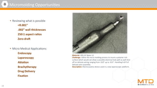 •  Reviewing	what	is	possible	
	<R.001”	
	.002”	wall	thicknesses	
	250:1	aspect	ra5os	
	Zero	dra]	
•  Micro	Medical	Applica4ons:	
Endoscopy	
Laparoscopy	
Abla5on	
Brachytherapy	
Drug	Delivery	
Fixa5on	
14	
Micromolding	Opportuni4es	
Material:	30%	GF	Nylon	12	
Challenge:	U4lize	the	micro	molding	process	to	insure	a	polymer	rich	
surface	which	would	not	allow	a	possible	electrical	leak	path	as	well	shut	
oﬀ	on	delicate	wiring	ranging	from	.010”	up	to	.015”.	Handling	6-8	n	of	
delicate	wire	assembly.	
Descrip5on:	Electrocautery	device	used	in	a	new	laparoscopic	platorm.	
 