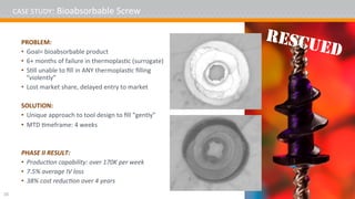 CASE	STUDY:	Bioabsorbable	Screw	
PROBLEM:	
•  Goal=	bioabsorbable	product	
•  6+	months	of	failure	in	thermoplas4c	(surrogate)	
•  S4ll	unable	to	ﬁll	in	ANY	thermoplas4c	ﬁlling	
“violently”	
•  Lost	market	share,	delayed	entry	to	market	
SOLUTION:	
•  Unique	approach	to	tool	design	to	ﬁll	“gently”	
•  MTD	4meframe:	4	weeks	
	
	
PHASE	II	RESULT:	
•  Produc2on	capability:	over	170K	per	week	
•  7.5%	average	IV	loss	
•  38%	cost	reduc2on	over	4	years	
	16	
RESCUED
 