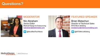 #MDOWebinar
Questions?
MODERATOR FEATURED SPEAKER
Nic Abraham
Senior Editor
Medical Design & Outsourcing
nabraham@wtwhmedia.com
@NicsMedTechNews
Brian Matachun
Director of Technical Sales
MTD Micro Molding
bmatachun@mtdmicromolding.com
@MTDMircoMolding
 