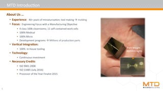 5	
About	Us	…			
•  Experience:		40+	years	of	miniaturiza4on;	tool	making	à	molding	
•  Focus:		Engineering	Focus	with	a	Manufacturing	Objec4ve	
•  4	class	100k	cleanrooms;	11	self-contained	work	cells	
•  100%	Medical	
•  100%	Micro	
•  Development	programs	à	Millions	of	produc4on	parts	
•  Ver5cal	Integra5on:	
•  100%		In-house	tooling	
•  Technology:		
•  Con4nuous	investment	
•  Necessary	Credits	
•  ISO	9001:2008	
•  ISO	13485	(July	2016)	
•  Processor	of	the	Year	Finalist	2015	
MTD	Introduc4on	
Part	Weight	.
00000313gms	
 