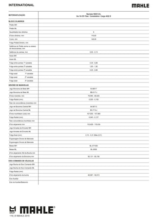 INTERNATIONAL
MOTOR/APLICAÇÃO
Navistar NGD 9.3L
Vw 19-370 Titan Constelation Cargo 4532 E
BLOCO CILINDROS
Pistão MH
Pistão ML
Quantidade dos cilindros 6
Ø dos cilindros, mm 116,60
Curso, mm 146,00
Folga Pistão/Cilindro, mm
Saliência do Pistão acima ou abaixo
do bloco/camisa, mm
Saliência da camisa, mm 0,05 - 0,13
Aneis MH
Aneis ML
Folga entre pontas 1ª canaleta 0,35 - 0,66
Folga entre pontas 2ª canaleta 1,65 - 1,90
Folga entre pontas 3ª canaleta 0,35 - 0,66
Folga axial 1ª canaleta
Folga axial 2ª canaleta
Folga axial 3ª canaleta
ÁRVORE DE MANIVELAS
Jogo Bronzina de Biela MH B-38517
Jogo Bronzina de Biela ML BB-517-J
Ø dos moentes, mm 79,995 - 80,025
Folga Radial (mm) 0,030 - 0,105
Raio de concordância (moentes) mm
Jogo de Bronzina Central MH M-38713
Jogo de Bronzina Central ML BC-713-J
Ø dos munhõesm (colo) mm 107,935 - 107,965
Folga Radial (mm) 0,045 - 0,127
Raio concordância (munhões) mm
Ø do alojamento mm 116,408 - 116,434
Jogo Arruelas de Encosto MH
Jogo Arruelas de Encosto ML
Folga Axial (mm) 0,15 - 0,31 (Máx.0,51)
Engrenagem Árvore de Manivela
Engrenagem Árvore de Manivela
Bielas MH BL-571050
Bielas ML BL-9309
Ø do alojamento Std da Bucha mm
Ø do alojamento da Bronzina mm 85,131 - 85,156
EIXO COMANDO DE VÁLVULAS
Jogo Bucha do Eixo Comando MH
Jogo Bucha do Eixo Comando ML
Folga Radial (mm)
Ø do alojamento da bucha 49,987 - 50,013
Eixo Auxiliar
Eixo do Auxiliar/Balancim
116 | © MAHLE 2019
 