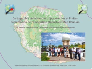 Cartographie collaborative : opportunités et limites
Présentation de l’association OpenStreetMap Réunion
par Arnaud Vandecasteele, Christophe Révillion et Vincent Herbreteau
Séminaire de recherche de l’IRD – La Réunion, le vendredi 8 avril 2016, Saint-Denis
 
