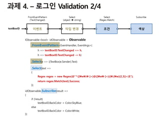 IObservable<bool> idObservable = Observable
.FromEventPattern<EventHandler, EventArgs>(
h => textBoxID.TextChanged += h,
h => textBoxID.TextChanged -= h)
.Select(e => ((TextBox)e.Sender).Text)
.Select(text =>
{
Regex regex = new Regex(@"^([w.-]+)@([w-]+)((.(w){2,3})+)$");
return regex.Match(text).Success;
});
idObservable.Subscribe(result =>
{
if (!result)
textBoxID.BackColor = Color.SkyBlue;
else
textBoxID.BackColor = Color.White;
});
 
