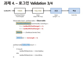 IObservable<bool> pwObservable = Observable
.FromEventPattern<EventHandler, EventArgs>(
h => textBoxPW.TextChanged += h,
h => textBoxPW.TextChanged -= h)
.Select(e => ((TextBox)e.Sender).Text)
.Select(text => text.Length > 3);
pwObservable.Subscribe(result =>
{
if (!result)
textBoxPW.BackColor = Color.SkyBlue;
else
textBoxPW.BackColor = Color.White;
});
 