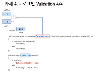 combineEnabled.Subscribe(enabled =>
{
if (enabled)
buttonLogin.Enabled = true;
else
buttonLogin.Enabled = false;
});
var combineEnabled = Observable.CombineLatest(idObservable, pwObservable, (enabledID, enabledPW) =>
{
if (enabledID && enabledPW)
return true;
else
return false;
});
 