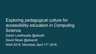 Exploring pedagogical culture for
accessibility education in Computing
Science
Sarah Lewthwaite @slewth
David Sloan @sloandr
W4A 2016, Montreal, April 11th 2016
 
