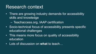 Research context
• There are growing industry demands for accessibility
skills and knowledge
– Teachaccess.org, IAAP certi...