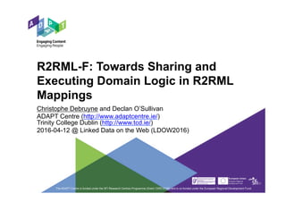 R2RML-F: Towards Sharing and
Executing Domain Logic in R2RML
Mappings
Christophe Debruyne and Declan O’Sullivan
ADAPT Centre (http://www.adaptcentre.ie/)
Trinity College Dublin (http://www.tcd.ie/)
2016-04-12 @ Linked Data on the Web (LDOW2016)
The ADAPT Centre is funded under the SFI Research Centres Programme (Grant 13/RC/2106) and is co-funded under the European Regional Development Fund.
 