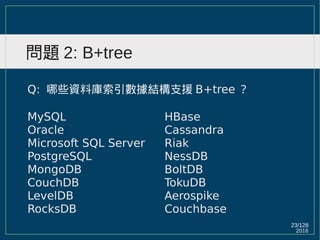 2016
23/129
問題 2: B+tree
Q: 哪些資料庫索引數據結構支援 B+tree ？
MySQL
Oracle
Microsoft SQL Server
PostgreSQL
MongoDB
CouchDB
LevelDB
RocksDB
HBase
Cassandra
Riak
NessDB
BoltDB
TokuDB
Aerospike
Couchbase
 