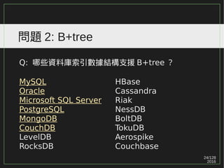 24/129
2016
問題 2: B+tree
Q: 哪些資料庫索引數據結構支援 B+tree ？
MySQL
Oracle
Microsoft SQL Server
PostgreSQL
MongoDB
CouchDB
LevelDB
RocksDB
HBase
Cassandra
Riak
NessDB
BoltDB
TokuDB
Aerospike
Couchbase
 