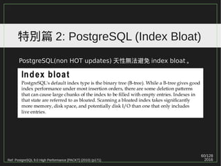60/129
2016
特別篇 2: PostgreSQL (Index Bloat)
PostgreSQL(non HOT updates) 天性無法避免 index bloat 。
Ref: PostgreSQL 9.0 High Performance [PACKT] (2010) (p171)
 