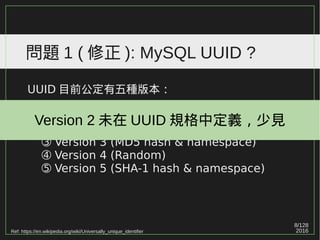 8/129
2016
問題 1 ( 修正 ): MySQL UUID ?
UUID 目前公定有五種版本：
➀ Version 1 (MAC address & date-time)
➁ Version 2 (DCE Security)
➂ Version 3 (MD5 hash & namespace)
➃ Version 4 (Random)
➄ Version 5 (SHA-1 hash & namespace)
Ref: https://en.wikipedia.org/wiki/Universally_unique_identifier
Version 2 未在 UUID 規格中定義，少見
 