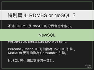 91/129
2016
特別篇 4: RDMBS or NoSQL ？
不過 RDBMS 及 NoSQL 的分界會愈來愈小。
過去的一些 RDBMS 已開始支援 NoSQL 特性，
Microsoft SQL Server / Oracle / MySQL /
PostgreSQL 都確定支援 JSON(B) 操作。
Percona / MariaDB 可抽換為 TokuDB 引擎，
MariaDB 更可抽換為 Cassandra 引擎。
NoSQL 等也開始支援強一致性。
NewSQL
 