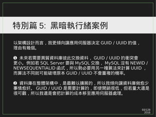 93/129
2016
特別篇 5: 黑暗執行緒案例
以架構設計而言，我更傾向讓應用伺服器決定 GUID / UUID 的值，
理由有幾個。
➊ 未來若需要異質資料庫彼此交換資料， GUID / UUID 的衝突會
更小。例如若 SQL Server 要與 MySQL 交換， MySQL 沒有 NEWID /
NEWSEQUENTIALID 函式，所以勢必要用另一種算法來計算 UUID ，
而算法不同就可能破壞原本 GUID / UUID 不會重複的機率。
➋ 資料庫在整體架構中，是最難以擴展的，所以我傾向讓資料庫做愈少
事情愈好。 GUID / UUID 是需要計算的，即使開銷很低，但若量大還是
很可觀，所以我還是會把計算的成本移至應用伺服器處理。
 