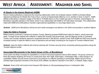 ASSESSMENT:
Al Qaeda in the Islamic Maghreb (AQIM)
Recent media publications underscore the enduring collaboration within the al Qaeda network. AQIM’s al Andalus Media
released condolences for Sheikh Abu Firas al Suri, a senior al Qaeda leader killed by a U.S. airstrike in Syria on April 5. AQIM
affiliate al Murabitoun released images of the March 18 AQIM attack on the In Salah gas plant in Krechba, central Algeria. Al
Murabitoun typically operates in the Sahel, where it has collaborated with AQIM on its hotel attack campaign. This collaboration
helps both AQIM and al Murabitoun maintain organizational capabilities in a very large attack zone.
Outlook: AQIM and al Murabitoun will launch joint media campaigns and attacks in the Sahel and possibly in southern Algeria.
Uqba Ibn Nafa’a (Tunisia)
Militant activity continued in central and western Tunisia, following renewed AQIM-linked Uqba Ibn Nafa’a activity there last
week. Tunisian forces clashed with militants in Sakiet Sidi Youssef, Kef governorate, near the Algerian border in northwest
Tunisia, and Tunisian residents captured a suspected terrorist in Sidi Bouzid, central Tunisia. Both AQIM and ISIS have recently
increased activity in Uqba Ibn Nafa’a’s area of operations and are likely competing for the support of Tunisian militants there.
Outlook: Uqba Ibn Nafa’a militants will continue clashing with Tunisian security forces conducting clearing operations along the
Tunisian-Algerian border.
Associated Movements in the Sahel (Ansar al Din, al Murabitoun)
Ansar al Din has likely increased its capabilities to conduct improvised explosive device (IED) attacks. The group carried out
three IED attacks targeting UN forces on consecutive days near Taglit, Kidal region, northeastern Mali, a step-change in its
capabilities. Malian security forces continued to put pressure on militants operating in central Mali. Malian security forces
arrested eight suspected members of the Ansar al Din affiliate, the Macina Liberation Front (MLF), in Diabali, Segou region.
Outlook: Ansar al Din will conduct more frequent IED attacks on UN peacekeeping forces in northeastern Mali.
10
MAGHREB AND SAHELWEST AFRICA
 