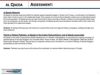 ASSESSMENT:
al Qaeda Network
Al Qaeda is actively distancing itself from attacks against selected targets in Yemen and Tunisia, a continuation of al Qaeda’s
strict vision of who is and is not a legitimate target. The purpose is to ensure that al Qaeda’s actions are not alienating toward
the local population. Al Qaeda groups are also continuing to issue warnings to Muslim civilians to avoid potential attack sites,
such as embassies, tourist areas, and foreign companies. Al Qaeda groups have disciplined members within their ranks who
have deviated from approved targets.
Outlook: Al Qaeda-linked groups will continue to conduct their local and regional military campaigns, building strength and
local resilience.
Tehrik-e-Taliban Pakistan, al Qaeda in the Indian Subcontinent, and al Qaeda associates
Al Qaeda in the Indian Subcontinent (AQIS) declared war on atheists in Bangladesh, incorporating its ongoing campaign of
assassinations of secular bloggers into a broader effort. Ansar al Islam, the AQIS affiliate in Bangladesh, killed law student
Nazimuddin Samad in Dhaka. Samad was an outspoken atheist and is the latest in a number of killings of atheist bloggers
perpetrated by ISIS and Ansar al Islam.
Outlook: Pakistani security forces will continue the crackdown on radical militant Islamist groups in Punjab.
3
AL QAEDA
 