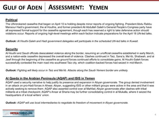 ASSESSMENT:
Political
The UN-brokered ceasefire that began on April 10 is holding despite minor reports of ongoing fighting. President Abdu Rabbu
Mansour Hadi’s government, the al Houthis, and former president Ali Abdullah Saleh’s General People’s Congress party have
all expressed formal support for the ceasefire agreement, though each has reserved a right to take defensive action should
violations occur. Reports of ongoing high-level meetings within each faction indicate preparations for the April 18 UN-led talks.
Outlook: Al Houthi-Saleh and Hadi government delegates will participate in the scheduled UN-led talks in Kuwait.
Security
Al Houthi and Saudi officials deescalated violence along the border, resuming an unofficial ceasefire established in early March,
and a nation-wide ceasefire depressed the overall level of violence. Clashes continued in Taiz, Sana’a, Ma’rib, Shabwah, and al
Jawf through the beginning of the ceasefire as ground forces continued efforts to consolidate gains. Al Houthi-Saleh forces
successfully contested the main road into southwest Taiz city, which coalition-backed forces had seized in mid-March.
Outlook: Fighting will likely occur in Taiz and Ma’rib. Attacks along the Saudi-Yemeni border are unlikely.
Al Qaeda in the Arabian Peninsula (AQAP) and ISIS in Yemen
AQAP used a security narrative to help justify its presence and expansion in Abyan governorate. The group denied involvement
in an attack on pro-Hadi forces in Ahwar, Abyan, suggesting ISIS or other militant groups were active in the area and that it was
actively seeking to remove them. AQAP also asserted control over al Mahfad, Abyan governorate after clashes with tribal
militants at a tribal checkpoint. AQAP’s Ansar al Sharia may be further consolidating control in al Mukalla, where it seized the
headquarters of a local writers’ union.
Outlook: AQAP will use local intermediaries to negotiate its freedom of movement in Abyan governorate.
4
YEMENGULF OF ADEN
 